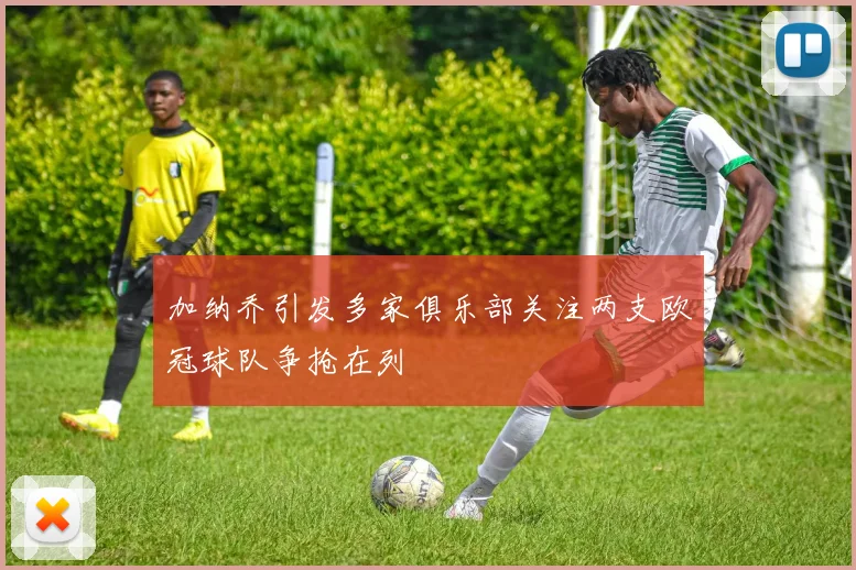 加纳乔引发多家俱乐部关注两支欧冠球队争抢在列