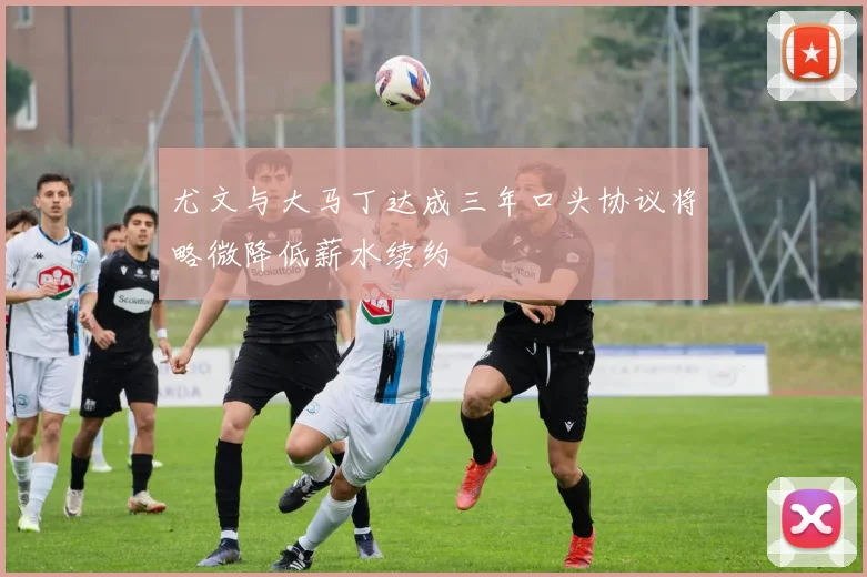 尤文与大马丁达成三年口头协议将略微降低薪水续约