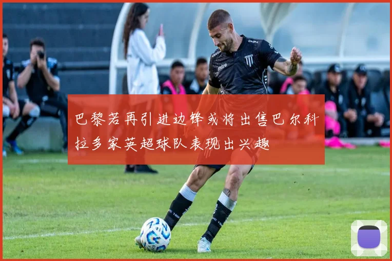 巴黎若再引进边锋或将出售巴尔科拉多家英超球队表现出兴趣