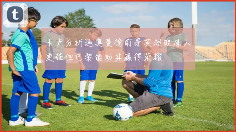 卡卢分析迪奥曼德前景英超锻炼人更强但巴黎能助其赢得荣耀