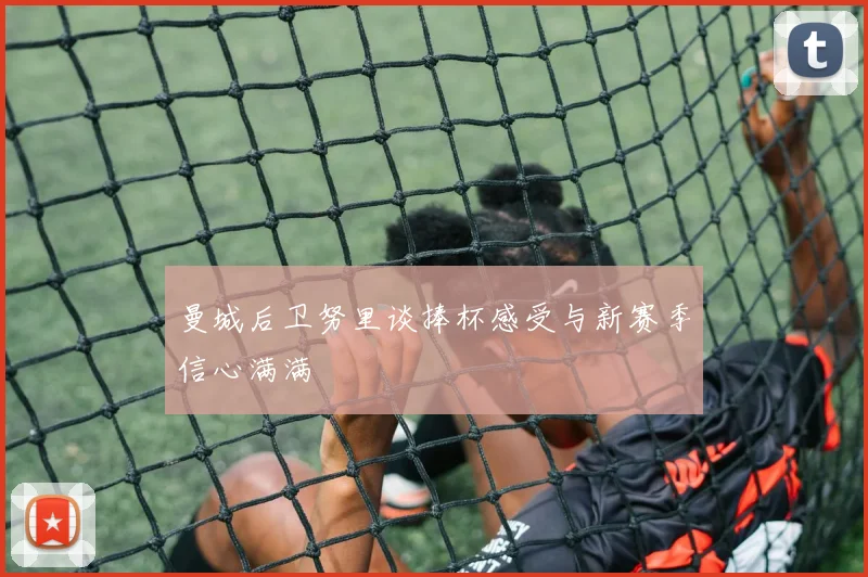 曼城后卫努里谈捧杯感受与新赛季信心满满