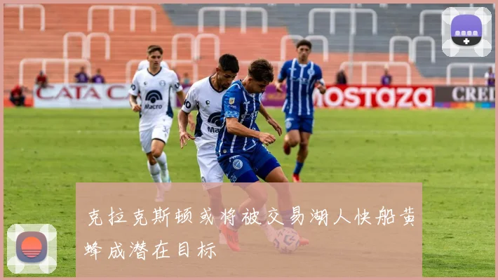 克拉克斯顿或将被交易湖人快船黄蜂成潜在目标