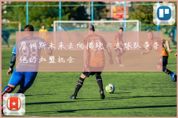 詹姆斯未来去向揭晓六支球队争夺他的加盟机会