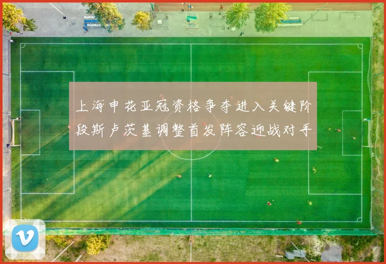 上海申花亚冠资格争夺进入关键阶段斯卢茨基调整首发阵容迎战对手