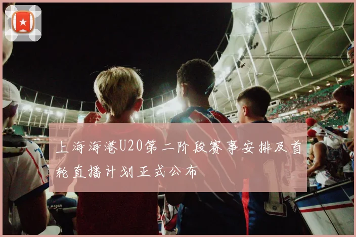 上海海港U20第二阶段赛事安排及首轮直播计划正式公布