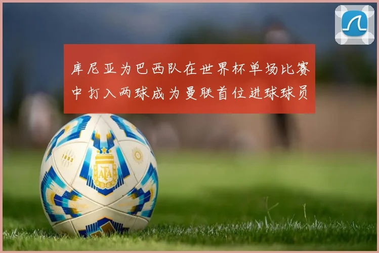 库尼亚为巴西队在世界杯单场比赛中打入两球成为曼联首位进球球员