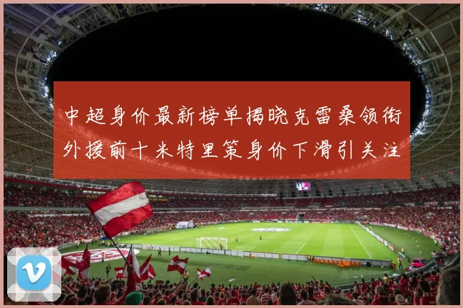 中超身价最新榜单揭晓克雷桑领衔外援前十米特里策身价下滑引关注