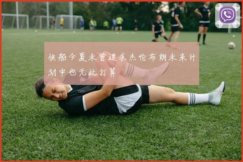 快船今夏未曾追求杰伦布朗未来计划中也无此打算