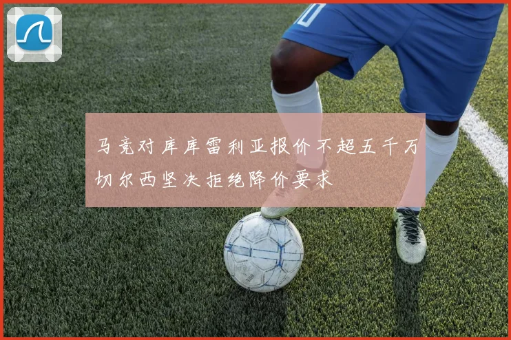 马竞对库库雷利亚报价不超五千万切尔西坚决拒绝降价要求