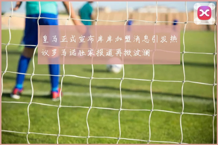 皇马正式宣布库库加盟消息引发热议罗马诺独家报道再掀波澜
